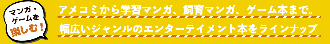 マンガ・ゲームを楽しむ！ アメコミから学習マンガ、飼育マンガ、ゲーム本まで。 幅広いジャンルのエンターテイメント本をラインナップ